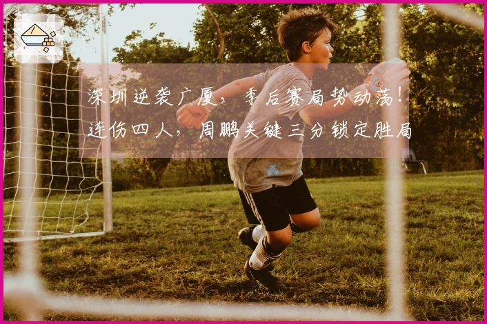 深圳逆袭广厦，季后赛局势动荡！连伤四人，周鹏关键三分锁定胜局